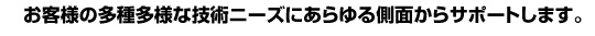 お客様の多種多様な技術ニーズにあらゆる側面からサポートします。